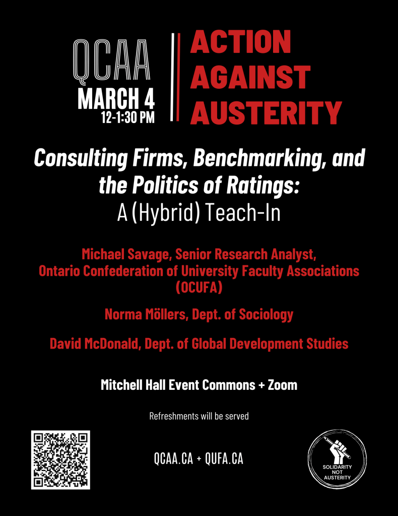 QCAA, March 4, 12-1:30 PM - Action Against Austerity. Consulting Firms, Benchmarking, and the Politics of Ratings: A (Hybrid) Teach-In. Michael Savage, Senior Research Analyst, Ontario Confederation of University Faculty Associations. Norma Mollers, Department of Sociology. David McDonald, Department of Global Development Studies. Michell Hall Event Commons and Zoom. Refreshments will be served. QCAA.CA and QUFA.CA. Solidarity not austerity.